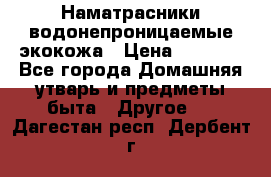 Наматрасники водонепроницаемые экокожа › Цена ­ 1 602 - Все города Домашняя утварь и предметы быта » Другое   . Дагестан респ.,Дербент г.